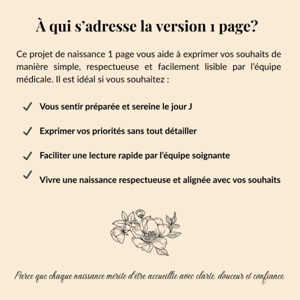 À qui s’adresse la version 1 page? Ce projet de naissance 1 page vous aide à exprimer vos souhaits de manière simple, respectueuse et facilement lisible par l’équipe médicale. Il est idéal si vous souhaitez : - Vous sentir préparée et sereine le jour J - exprimer vos priorités sans tout détailler - Faciliter une lecture rapide par l’équipe soignante -Vivre une naissance respectueuse et alignée avec vos souhaits Parce que chaque naissance mérite d’être accueillie avec clarté et douceur